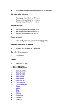       8 - 16 años (mayor en razas pequeñas que en grandes)

Duración del crecimiento

      Razas pequeñas: Hasta los 10 meses
      Razas medianas: Hasta los 12 meses
      Razas grandes: Hasta los 15 meses

Período de vejez

      Razas pequeñas: Desde los 8 años
      Razas medianas: Desde los 7 años
      Razas grandes: Desde los 5 años

Madurez sexual

      Entre los 8 y 12 meses (antes en razas pequeñas)

Intervalo entre celos en la perra

      6 meses con variación de 1 a 15 días

Duración de la gestación

      58 a 62 días

Destete

      A los 30 o 45 días

 TIPOS DE PERROS.

      Perro de trabajo
      Perro de caza
      Perro de agua
      Perro pastor
      Perro boyero
      Perro cobrador
      Perro ratonero
      Perros peligrosos
      Galgo
      Mastín
      Dogo
      Terrier
      Spaniel
      Schnauzer
      Pinscher
      Podenco
 
