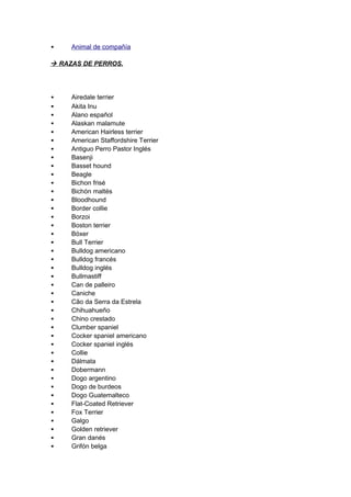     Animal de compañía

 RAZAS DE PERROS.



    Airedale terrier
    Akita Inu
    Alano español
    Alaskan malamute
    American Hairless terrier
    American Staffordshire Terrier
    Antiguo Perro Pastor Inglés
    Basenji
    Basset hound
    Beagle
    Bichon frisé
    Bichón maltés
    Bloodhound
    Border collie
    Borzoi
    Boston terrier
    Bóxer
    Bull Terrier
    Bulldog americano
    Bulldog francés
    Bulldog inglés
    Bullmastiff
    Can de palleiro
    Caniche
    Cão da Serra da Estrela
    Chihuahueño
    Chino crestado
    Clumber spaniel
    Cocker spaniel americano
    Cocker spaniel inglés
    Collie
    Dálmata
    Dobermann
    Dogo argentino
    Dogo de burdeos
    Dogo Guatemalteco
    Flat-Coated Retriever
    Fox Terrier
    Galgo
    Golden retriever
    Gran danés
    Grifón belga
 