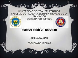 UNIVERSIDAD CENTRAL DEL ECUADOR
FACULTAD DE FILOSOFÍA, LETRAS Y CIENCIAS DE LA
EDUCACIÓN
CARRERA PLURILINGUE

PERROS PARA LA DE CAZA
JIMENA PAUCAR
ESCUELA DE IDIOMAS

 