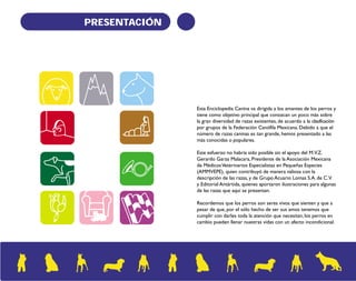 PRESENTACIÓN 
Esta Enciclopedia Canina va dirigida a los amantes de los perros y 
tiene como objetivo principal que conozcan un poco más sobre 
la gran diversidad de razas existentes, de acuerdo a la clasificación 
por grupos de la Federación Canófila Mexicana. Debido a que el 
número de razas caninas es tan grande, hemos presentado a las 
más conocidas o populares. 
Este esfuerzo no habría sido posible sin el apoyo del M.V.Z. 
Gerardo Garza Malacara, Presidente de la Asociación Mexicana 
de Médicos Veterinarios Especialistas en Pequeñas Especies 
(AMMVEPE), quien contribuyó de manera valiosa con la 
descripción de las razas, y de Grupo Acuario Lomas S.A. de C.V. 
y Editorial Antártida, quienes aportaron ilustraciones para algunas 
de las razas que aquí se presentan. 
Recordemos que los perros son seres vivos que sienten y que a 
pesar de que, por el sólo hecho de ser sus amos tenemos que 
cumplir con darles toda la atención que necesitan, los perros en 
cambio pueden llenar nuestras vidas con un afecto incondicional. 
 