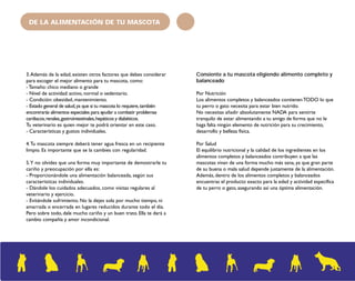 DE LA ALIMENTACIÓN DE TU MASCOTA 
3. Además de la edad, existen otros factores que debes considerar 
para escoger el mejor alimento para tu mascota, como: 
- Tamaño: chico mediano o grande 
- Nivel de actividad: activo, normal o sedentario. 
- Condición: obesidad, mantenimiento. 
- Estado general de salud, ya que si tu mascota lo requiere, también 
encontrarás alimentos especiales para ayudar a combatir problemas 
cardiacos, renales, gastrointestinales, hepáticos y diabéticos. 
Tu veterinario es quien mejor te podrá orientar en este caso. 
- Características y gustos individuales. 
4. Tu mascota siempre deberá tener agua fresca en un recipiente 
limpio. Es importante que se la cambies con regularidad. 
5. Y no olvides que una forma muy importante de demostrarle tu 
cariño y preocupación por ella es: 
- Proporcionándole una alimentación balanceada, según sus 
características individuales. 
- Dándole los cuidados adecuados, como visitas regulares al 
veterinario y ejercicio. 
- Evitándole sufrimiento. No la dejes sola por mucho tiempo, ni 
amarrada o encerrada en lugares reducidos durante todo el día. 
Pero sobre todo, dale mucho cariño y un buen trato. Ella te dará a 
cambio compañía y amor incondicional. 
Consiente a tu mascota eligiendo alimento completo y 
balanceado 
Por Nutrición 
Los alimentos completos y balanceados contienen TODO lo que 
tu perro o gato necesita para estar bien nutrido. 
No necesitas añadir absolutamente NADA para sentirte 
tranquilo de estar alimentando a tu amigo de forma que no le 
haga falta ningún elemento de nutrición para su crecimiento, 
desarrollo y belleza física. 
Por Salud 
El equilibrio nutricional y la calidad de los ingredientes en los 
alimentos completos y balanceados contribuyen a que las 
mascotas vivan de una forma mucho más sana, ya que gran parte 
de su buena o mala salud depende justamente de la alimentación. 
Además, dentro de los alimentos completos y balanceados 
encuentras el producto exacto para la edad y actividad específica 
de tu perro o gato, asegurando así una óptima alimentación. 
 