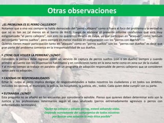 ¿EL PROBLEMA ES EL PERRO CALLEJERO?
Notamos que a viva voz siempre se habla demasiado del "perro callejero" como si fuera el foco del problema y la verdad es
que no es tan así (al menos en el barrio de Km3). Luego de elaborar el presente informe concluimos que está muy
estigmatizado "el perro callejero", con esto no queremos librarlo de culpa, ya que participan en "ataques", como también
del conjunto "perros sueltos", pero siempre en menor medida en comparación con los "perros con dueños".
Quienes tienen mayor participación tanto en "ataques" como en "perros sueltos" son los "perros con dueños" es decir que
gran parte del problema comienza en la irresponsabilidad de sus dueños.
 ¿TIENE QUE VOLVER LA PERRERA? ¿SI/NO?
Considero la perrera debe regresar como un servicio de captura de perros sueltos (con o sin dueño) siempre y cuando
primero se cuente con los Dispensarios habilitados y en condiciones tanto en la zona norte como en zona sur de la ciudad.
Y al mismo tiempo se trabaje en paralelo con un programa de adopción responsable de perros callejeros que se consideren
aptos para su adopción.
 CADENAS DE RESPONSABILIDADES
Echar la culpa al perro implica desligar de responsabilidades a todos nosotros los ciudadanos y en todos sus ámbitos,
incluidos los vecinos, el municipio, la policía, los hospitales, la justicia, etc., todos. Cada quien debe cumplir con su parte.
 EUTANASIA ¿SI/NO?
Esta pregunta no se añadió en las encuestas por considerarla sensible. Pienso que quienes deben determinar esto son la
Justicia y los profesionales Veterinarios según el caso analizado (perros extremadamente agresivos o perros con
enfermedades terminales).
“Quien no compre y adopte perros, estará salvando vidas.
Depende nuevamente del compromiso de todos nosotros
por buscar una solución lo más ética posible”
Otras observaciones
 