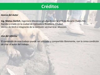 Acerca del Autor
Ing. Matías Derlich, Ingeniero Mecánico graduado por la UTN de Rosario (Santa Fe).
Nacido y criado en la ciudad de Comodoro Rivadavia, Chubut.
Vecino de Km3 e integrante de la comisión vecinal Gral. Mosconi.
Uso del informe
El contenido de este trabajo puede ser utilizado y compartido libremente, con la única condición
de citar al autor del trabajo.
Créditos
 