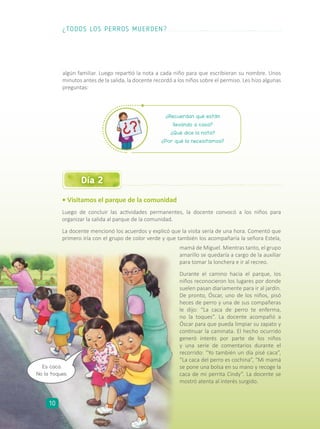 • Visitamos el parque de la comunidad
Luego de concluir las actividades permanentes, la docente convocó a los niños para
organizar la salida al parque de la comunidad.
La docente mencionó los acuerdos y explicó que la visita sería de una hora. Comentó que
primero iría con el grupo de color verde y que también los acompañaría la señora Estela,
Día 2
mamá de Miguel. Mientras tanto, el grupo
amarillo se quedaría a cargo de la auxiliar
para tomar la lonchera e ir al recreo.
Durante el camino hacia el parque, los
niños reconocieron los lugares por donde
suelen pasan diariamente para ir al jardín.
De pronto, Óscar, uno de los niños, pisó
heces de perro y una de sus compañeras
le dijo: “La caca de perro te enferma,
no la toques”. La docente acompañó a
Óscar para que pueda limpiar su zapato y
continuar la caminata. El hecho ocurrido
generó interés por parte de los niños
y una serie de comentarios durante el
recorrido: “Yo también un día pisé caca”,
“La caca del perro es cochina”, “Mi mamá
se pone una bolsa en su mano y recoge la
caca de mi perrita Cindy”. La docente se
mostró atenta al interés surgido.
algún familiar. Luego repartió la nota a cada niño para que escribieran su nombre. Unos
minutos antes de la salida, la docente recordó a los niños sobre el permiso. Les hizo algunas
preguntas:
¿Recuerdan qué están
llevando a casa?
¿Qué dice la nota?
¿Por qué la necesitamos?
Es caca.
No la toques.
¿TODOS LOS PERROS MUERDEN?
10
 