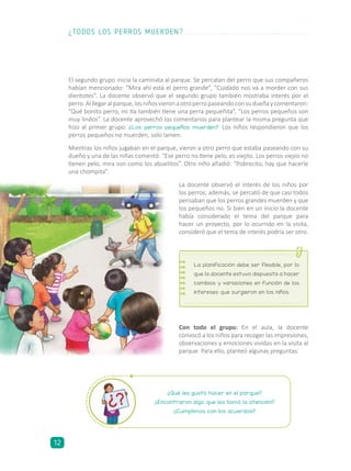 El segundo grupo inicia la caminata al parque. Se percatan del perro que sus compañeros
habían mencionado: “Mira ahí está el perro grande”, “Cuidado nos va a morder con sus
dientotes”. La docente observó que el segundo grupo también mostraba interés por el
perro.Alllegaralparque,losniñosvieronaotroperropaseandoconsudueñaycomentaron:
“Qué bonito perro, mi tía también tiene una perra pequeñita”, “Los perros pequeños son
muy lindos”. La docente aprovechó los comentarios para plantear la misma pregunta que
hizo al primer grupo: ¿Los perros pequeños muerden? Los niños respondieron que los
perros pequeños no muerden, solo lamen.
Mientras los niños jugaban en el parque, vieron a otro perro que estaba paseando con su
dueño y una de las niñas comentó: “Ese perro no tiene pelo, es viejito. Los perros viejos no
tienen pelo, mira son como los abuelitos”. Otro niño añadió: “Pobrecito, hay que hacerle
una chompita”.
La docente observó el interés de los niños por
los perros; además, se percató de que casi todos
pensaban que los perros grandes muerden y que
los pequeños no. Si bien en un inicio la docente
había considerado el tema del parque para
hacer un proyecto, por lo ocurrido en la visita,
consideró que el tema de interés podría ser otro.
Con todo el grupo: En el aula, la docente
convocó a los niños para recoger las impresiones,
observaciones y emociones vividas en la visita al
parque. Para ello, planteó algunas preguntas:
La planificación debe ser flexible, por lo
que la docente estuvo dispuesta a hacer
cambios y variaciones en función de los
intereses que surgieron en los niños.
¿Qué les gustó hacer en el parque?
¿Encontraron algo que les llamó la atención?
¿Cumplimos con los acuerdos?
¿TODOS LOS PERROS MUERDEN?
12
 