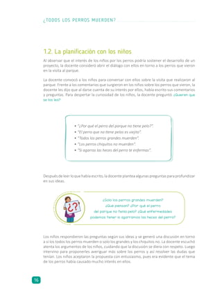 1.2. La planificación con los niños
Al observar que el interés de los niños por los perros podría sostener el desarrollo de un
proyecto, la docente consideró abrir el diálogo con ellos en torno a los perros que vieron
en la visita al parque.
La docente convocó a los niños para conversar con ellos sobre la visita que realizaron al
parque. Frente a los comentarios que surgieron en los niños sobre los perros que vieron, la
docente les dijo que al darse cuenta de su interés por ellos, había escrito sus comentarios
y preguntas. Para despertar la curiosidad de los niños, la docente preguntó: ¿Quieren que
se los lea?
Los niños respondieron las preguntas según sus ideas y se generó una discusión en torno
a si los todos los perros muerden o solo los grandes y los chiquitos no. La docente escuchó
atenta los argumentos de los niños, cuidando que la discusión se diera con respeto. Luego
intervino para proponerles averiguar más sobre los perros y así resolver las dudas que
tenían. Los niños aceptaron la propuesta con entusiasmo, pues era evidente que el tema
de los perros había causado mucho interés en ellos.
Despuésdeleerloquehabíaescrito,ladocenteplanteaalgunaspreguntasparaprofundizar
en sus ideas.
¿Solo los perros grandes muerden?
¿Qué piensan? ¿Por qué el perro
del parque no tenía pelo? ¿Qué enfermedades
podemos tener si agarramos las heces del perro?
•	“¿Por qué el perro del parque no tiene pelo?”.
•	“El perro que no tiene pelos es viejito”.
•	“Todos los perros grandes muerden”.
•	“Los perros chiquitos no muerden”.
•	“Si agarras las heces del perro te enfermas”.
¿TODOS LOS PERROS MUERDEN?
16
 
