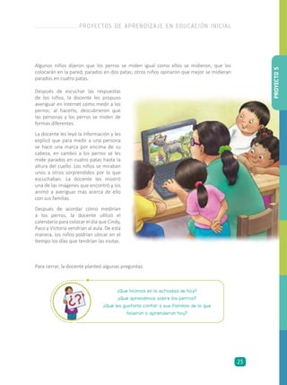Algunos niños dijeron que los perros se miden igual como ellos se midieron, que los
colocarán en la pared, parados en dos patas; otros niños opinaron que mejor se midieran
parados en cuatro patas.
Después de escuchar las respuestas
de los niños, la docente les propuso
averiguar en internet cómo medir a los
perros; al hacerlo, descubrieron que
las personas y los perros se miden de
formas diferentes.
La docente les leyó la información y les
explicó que para medir a una persona
se hace una marca por encima de su
cabeza, en cambio a los perros se les
mide parados en cuatro patas hasta la
altura del cuello. Los niños se miraban
unos a otros sorprendidos por lo que
escuchaban. La docente les mostró
una de las imágenes que encontró y los
animó a averiguar más acerca de ello
con sus familias.
Después de acordar cómo medirían
a los perros, la docente utilizó el
calendario para colocar el día que Cindy,
Paco y Victoria vendrían al aula. De esta
manera, los niños podrían ubicar en el
tiempo los días que tendrían las visitas.
Para cerrar, la docente planteó algunas preguntas:
¿Qué hicimos en la actividad de hoy?
¿Qué aprendimos sobre los perros?
¿Qué les gustaría contar a sus familias de lo que
hicieron o aprendieron hoy?
PROYECTO5
PROYECTOS DE APRENDIZAJE EN EDUCACIÓN INICIAL
23
 