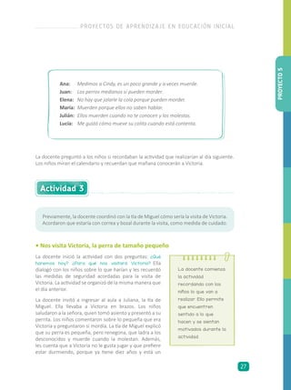 La docente preguntó a los niños si recordaban la actividad que realizarían al día siguiente.
Los niños miran el calendario y recuerdan que mañana conocerán a Victoria.
Ana: 	 Medimos a Cindy, es un poco grande y a veces muerde.
Juan: 	 Los perros medianos sí pueden morder.
Elena:	 No hay que jalarle la cola porque pueden morder.
María:	 Muerden porque ellos no saben hablar.
Julián:	 Ellos muerden cuando no te conocen y los molestas.
Lucía:	 Me gustó cómo mueve su colita cuando está contenta.
Previamente, la docente coordinó con la tía de Miguel cómo sería la visita de Victoria.
Acordaron que estaría con correa y bozal durante la visita, como medida de cuidado.
Actividad 3
• Nos visita Victoria, la perra de tamaño pequeño
La docente inició la actividad con dos preguntas: ¿Qué
haremos hoy? ¿Para qué nos visitará Victoria? Ella
dialogó con los niños sobre lo que harían y les recuerdó
las medidas de seguridad acordadas para la visita de
Victoria. La actividad se organizó de la misma manera que
el día anterior.
La docente invitó a ingresar al aula a Juliana, la tía de
Miguel. Ella llevaba a Victoria en brazos. Los niños
saludaron a la señora, quien tomó asiento y presentó a su
perrita. Los niños comentaron sobre lo pequeña que era
Victoria y preguntaron si mordía. La tía de Miguel explicó
que su perra es pequeña, pero renegona, que ladra a los
desconocidos y muerde cuando la molestan. Además,
les cuenta que a Victoria no le gusta jugar y que prefiere
estar durmiendo, porque ya tiene diez años y está un
La docente comienza
la actividad
recordando con los
niños lo que van a
realizar. Ello permite
que encuentren
sentido a lo que
hacen y se sientan
motivados durante la
actividad.
PROYECTO5
PROYECTOS DE APRENDIZAJE EN EDUCACIÓN INICIAL
27
 