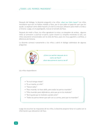 Después del diálogo, la docente preguntó a los niños: ¿Qué nos falta hacer? Los niños
recordaron que aún no habían medido a Paco, por lo que piden al papá de Juan que los
ayude. Le explican cómo debe hacerlo y le dan la cinta que utilizaron para medir a Cindy y
a Victoria. Luego, en el papelógrafo, marcan el tamaño de Paco.
Después de medir a Paco, los niños agradecen la visita y se despiden de ambos; algunos
niños se animaron a acariciar el perro, quien mostró su simpatía moviendo la cola. Los
niños estuvieron emocionados con la visita de Paco, pues era muy juguetón y cariñoso, a
diferencia de Victoria.
La docente convocó nuevamente a los niños y abrió el diálogo valiéndose de algunas
preguntas:
Los niños respondieron:
Luego de escuchar las respuestas de los niños, la docente propone llenar el cuadro con la
información que obtuvieron de Paco.
¿Cómo se sienten después de la
visita de Paco?
¿Qué descubrieron acerca de él?
•	“Ya no le tengo miedo”.
•	“Es un macho, es niño”.
•	“Tiene 6 años”.
•	“Paco muerde, no hace daño, pero todos los perros muerden”.
•	“Ellos muerden para defenderse, para que ya no los molestes”.
•	“No le gusta que lo molestes cuando come”.
•	“Todos los perros tienen que salir con su correa, para que no muerdan”.
¿TODOS LOS PERROS MUERDEN?
32
 