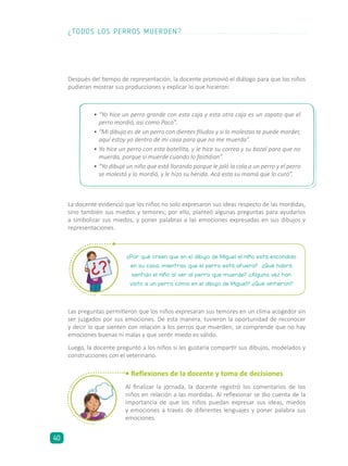 Después del tiempo de representación, la docente promovió el diálogo para que los niños
pudieran mostrar sus producciones y explicar lo que hicieron:
Las preguntas permitieron que los niños expresaran sus temores en un clima acogedor sin
ser juzgados por sus emociones. De esta manera, tuvieron la oportunidad de reconocer
y decir lo que sienten con relación a los perros que muerden, se comprende que no hay
emociones buenas ni malas y que sentir miedo es válido.
Luego, la docente preguntó a los niños si les gustaría compartir sus dibujos, modelados y
construcciones con el veterinario.
• Reflexiones de la docente y toma de decisiones
Al finalizar la jornada, la docente registró los comentarios de los
niños en relación a las mordidas. Al reflexionar se dio cuenta de la
importancia de que los niños puedan expresar sus ideas, miedos
y emociones a través de diferentes lenguajes y poner palabra sus
emociones.
¿Por qué creen que en el dibujo de Miguel el niño está escondido
en su casa, mientras que el perro está afuera? ¿Qué habrá
sentido el niño al ver al perro que muerde? ¿Alguna vez han
visto a un perro como en el dibujo de Miguel? ¿Qué sintieron?
•	“Yo hice un perro grande con esta caja y esta otra caja es un zapato que el
perro mordió, así como Paco”.
•	“Mi dibujo es de un perro con dientes filudos y si lo molestas te puede morder,
aquí estoy yo dentro de mi casa para que no me muerda”.
•	Yo hice un perro con esta botellita, y le hice su correa y su bozal para que no
muerda, porque sí muerde cuando lo fastidian”.
•	“Yo dibujé un niño que está llorando porque le jaló la cola a un perro y el perro
se molestó y lo mordió, y le hizo su herida. Acá esta su mamá que lo curó”.
La docente evidenció que los niños no solo expresaron sus ideas respecto de las mordidas,
sino también sus miedos y temores; por ello, planteó algunas preguntas para ayudarlos
a simbolizar sus miedos, y poner palabras a las emociones expresadas en sus dibujos y
representaciones.
¿TODOS LOS PERROS MUERDEN?
40
 