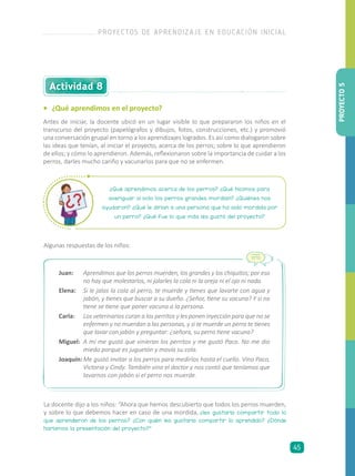 •	 ¿Qué aprendimos en el proyecto?
Antes de iniciar, la docente ubicó en un lugar visible lo que prepararon los niños en el
transcurso del proyecto (papelógrafos y dibujos, fotos, construcciones, etc.) y promovió
una conversación grupal en torno a los aprendizajes logrados. Es así como dialogaron sobre
las ideas que tenían, al iniciar el proyecto, acerca de los perros; sobre lo que aprendieron
de ellos; y cómo lo aprendieron. Además, reflexionaron sobre la importancia de cuidar a los
perros, darles mucho cariño y vacunarlos para que no se enfermen.
Actividad 8
¿Qué aprendimos acerca de los perros? ¿Qué hicimos para
averiguar si solo los perros grandes mordían? ¿Quiénes nos
ayudaron? ¿Qué le dirían a una persona que ha sido mordida por
un perro? ¿Qué fue lo que más les gustó del proyecto?
Algunas respuestas de los niños:
Juan: 	 Aprendimos que los perros muerden, los grandes y los chiquitos; por eso
no hay que molestarlos, ni jalarles la cola ni la oreja ni el ojo ni nada.
Elena: 	 Si le jalas la cola al perro, te muerde y tienes que lavarte con agua y
jabón, y tienes que buscar a su dueño. ¿Señor, tiene su vacuna? Y si no
tiene se tiene que poner vacuna a la persona.
Carla: 	 Los veterinarios curan a los perritos y les ponen inyección para que no se
enfermen y no muerdan a las personas, y si te muerde un perro te tienes
que lavar con jabón y preguntar: ¿señora, su perro tiene vacuna?
Miguel: 	A mí me gustó que vinieran los perritos y me gustó Paco. No me dio
miedo porque es juguetón y movía su cola.
Joaquín:	Me gustó invitar a los perros para medirlos hasta el cuello. Vino Paco,
Victoria y Cindy. También vino el doctor y nos contó que teníamos que
lavarnos con jabón si el perro nos muerde.
La docente dijo a los niños: “Ahora que hemos descubierto que todos los perros muerden,
y sobre lo que debemos hacer en caso de una mordida, ¿les gustaría compartir todo lo
que aprendieron de los perros? ¿Con quién les gustaría compartir lo aprendido? ¿Dónde
haríamos la presentación del proyecto?”
PROYECTO5
PROYECTOS DE APRENDIZAJE EN EDUCACIÓN INICIAL
45
 