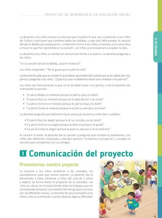 La docente y los niños revisan la columna que muestra lo que van a presentar a los niños
de 5 años y concluyen que contiene todos los trabajos, y que solo falta ensayar la canción
del perro Bobby que propusieron. La docente anima a los niños a inventar una nueva letra
e incluir lo que han aprendido en la canción. Los niños se entusiasman y aceptan la idea.
La docente y los niños se sientan en semicírculo frente a la pizarra. La docente pregunta a
los niños:
“En la canción del perro Bobby, ¿qué le molesta?”
Los niños responden: “No le gusta que le jalen la cola”.
Ladocentelespidequerecuerdenloquehabíanaprendidodelcuidadoqueselesdebíadaralos
perros y pregunta a los niños: “¿Qué es lo que no debemos hacer para molestar a los perros?”.
Los niños van mencionando lo que no se les debe hacer a los perros, y con la docente van
inventando la canción:
•	 “El perro Bobby se molestó porque le jalé la cola y le dolió”.
•	 “El perro Paco se molestó porque no lo dejé dormir y se cansó”.
•	 “La perra Victoria se molestó porque le jalé la oreja y le dolió”.
•	 “La perra Cindy se molestó porque le quité su comida y se enojó”.
La docente pregunta qué debemos hacer para que los perros estén bien cuidados:
•	“El perro Paco se alegró porque le di su comida y se la comió”.
•	“La perra Victoria se alegró porque lo llevé al parque y le gustó”.
•	“La perra Cindy se alegró porque le puse su vacuna y no se enfermó”.
Al concluir el texto, la docente lee la canción y pregunta qué nombre le pondremos. Los
niños dan diferentes respuestas y deciden ponerle “Cuidamos a los perros”, y ensayan la
canción para compartirla con sus amigos.
Comunicación del proyecto3
Presentamos nuestro proyecto
La docente y los niños recibieron a los invitados, los
acompañaron para que tomen asiento. La docente dio la
bienvenida a todos (docente y niños del aula de 5 años)
y explicó de forma breve el propósito de la actividad. Los
niños se ubican en la mesa donde están los trabajos que les
correspondesocializar.Losinvitadosformangruposycirculan
por las diferentes mesas. La docente de aula acompaña a los
niños y los va orientando cuando observa alguna dificultad.
PROYECTO5
PROYECTOS DE APRENDIZAJE EN EDUCACIÓN INICIAL
47
 