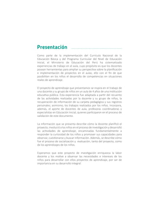 Como parte de la implementación del Currículo Nacional de la
Educación Básica y del Programa Curricular del Nivel de Educación
Inicial, el Ministerio de Educación del Perú ha sistematizado
experiencias de trabajo en el aula, cuyo propósito es que los docentes
posean herramientas para ampliar su perspectiva sobre la planificación
e implementación de proyectos en el aulas; ello con el fin de que
posibiliten en los niños el desarrollo de competencias en situaciones
reales de aprendizaje.
El proyecto de aprendizaje que presentamos se inspira en el trabajo de
una docente y su grupo de niños en un aula de 4 años de una institución
educativa pública. Esta experiencia fue adaptada a partir del recuento
de las actividades realizadas por la docente y su grupo de niños, la
recuperación de información de su carpeta pedagógica y sus registros
personales; asimismo, los trabajos realizados por los niños. Incorpora,
además, el aporte de docentes de aula, profesoras coordinadoras y
especialistas en Educación Inicial, quienes participaron en el proceso de
validación de este documento.
La información que se presenta describe cómo la docente planificó el
proyecto, involucró a los niños en el proceso de investigación y desarrolló
las actividades de aprendizaje; encaminadas fundamentalmente a
responder la curiosidad de los niños y promover sus capacidades para
observar, cuestionarse y buscar información. Además, se describe cómo
fue el proceso de socialización y evaluación, tanto del proyecto, como
de los aprendizajes de los niños.
Esperamos que este proyecto de investigación enriquezca la labor
docente y los motive a observar las necesidades e intereses de los
niños para desarrollar con ellos proyectos de aprendizaje, por ser de
importancia en su desarrollo integral.
Presentación
 
