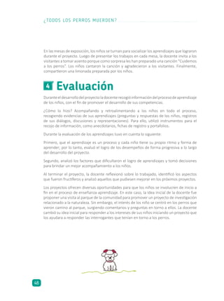 Evaluación4
Duranteeldesarrollodelproyectoladocenterecogióinformacióndelprocesodeaprendizaje
de los niños, con el fin de promover el desarrollo de sus competencias.
¿Cómo lo hizo? Acompañando y retroalimentando a los niños en todo el proceso,
recogiendo evidencias de sus aprendizajes (preguntas y respuestas de los niños, registros
de sus diálogos, discusiones y representaciones). Para ello, utilizó instrumentos para el
recojo de información, como anecdotarios, fichas de registro y portafolios.
Durante la evaluación de los aprendizajes tuvo en cuenta lo siguiente:
Primero, que el aprendizaje es un proceso y cada niño tiene su propio ritmo y forma de
aprender; por lo tanto, evaluó el logro de los desempeños de forma progresiva a lo largo
del desarrollo del proyecto.
Segundo, analizó los factores que dificultaron el logro de aprendizajes y tomó decisiones
para brindar un mejor acompañamiento a los niños.
Al terminar el proyecto, la docente reflexionó sobre lo trabajado, identificó los aspectos
que fueron fructíferos y analizó aquellos que pudiesen mejorar en los próximos proyectos.
Los proyectos ofrecen diversas oportunidades para que los niños se involucren de inicio a
fin en el proceso de enseñanza-aprendizaje. En este caso, la idea inicial de la docente fue
proponer una visita al parque de la comunidad para promover un proyecto de investigación
relacionado a la naturaleza. Sin embargo, el interés de los niño se centró en los perros que
vieron camino al parque, surgiendo comentarios y preguntas en torno a ellos. La docente
cambió su idea inicial para responder a los intereses de sus niños iniciando un proyecto que
los ayudara a responder las interrogantes que tenían en torno a los perros.
En las mesas de exposición, los niños se turnan para socializar los aprendizajes que lograron
durante el proyecto. Luego de presentar los trabajos en cada mesa, la docente invita a los
visitantes a tomar asiento porque como sorpresa les han preparado una canción “Cuidemos
a los perros”. Los niños cantaron la canción y agradecieron a los visitantes. Finalmente,
compartieron una limonada preparada por los niños.
¿TODOS LOS PERROS MUERDEN?
48
 
