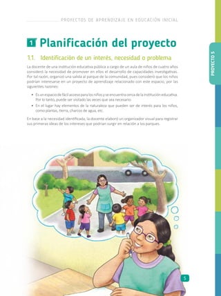 Planificación del proyecto1
1.1.	 Identificación de un interés, necesidad o problema
La docente de una institución educativa pública a cargo de un aula de niños de cuatro años
consideró la necesidad de promover en ellos el desarrollo de capacidades investigativas.
Por tal razón, organizó una salida al parque de la comunidad, pues consideró que los niños
podrían interesarse en un proyecto de aprendizaje relacionado con este espacio, por las
siguientes razones:
•	 Esunespaciodefácilaccesoparalosniñosyseencuentracercadelainstitucióneducativa.
Por lo tanto, puede ser visitado las veces que sea necesario.
•	 En el lugar hay elementos de la naturaleza que pueden ser de interés para los niños,
como plantas, tierra, charcos de agua, etc.
En base a la necesidad identificada, la docente elaboró un organizador visual para registrar
sus primeras ideas de los intereses que podrían surgir en relación a los parques.
PROYECTO5
PROYECTOS DE APRENDIZAJE EN EDUCACIÓN INICIAL
5
 
