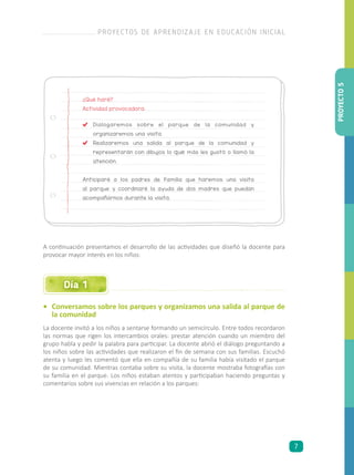 ¿Qué haré?
Actividad provocadora:
	Dialogaremos sobre el parque de la comunidad y
organizaremos una visita.
	 Realizaremos una salida al parque de la comunidad y
representarán con dibujos lo que más les gustó o llamó la
atención.
Anticiparé a los padres de familia que haremos una visita
al parque y coordinaré la ayuda de dos madres que puedan
acompañarnos durante la visita.
•	 Conversamos sobre los parques y organizamos una salida al parque de
la comunidad
La docente invitó a los niños a sentarse formando un semicírculo. Entre todos recordaron
las normas que rigen los intercambios orales: prestar atención cuando un miembro del
grupo habla y pedir la palabra para participar. La docente abrió el diálogo preguntando a
los niños sobre las actividades que realizaron el fin de semana con sus familias. Escuchó
atenta y luego les comentó que ella en compañía de su familia había visitado el parque
de su comunidad. Mientras contaba sobre su visita, la docente mostraba fotografías con
su familia en el parque. Los niños estaban atentos y participaban haciendo preguntas y
comentarios sobre sus vivencias en relación a los parques:
A continuación presentamos el desarrollo de las actividades que diseñó la docente para
provocar mayor interés en los niños:
Día 1
PROYECTO5
PROYECTOS DE APRENDIZAJE EN EDUCACIÓN INICIAL
7
 