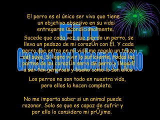 Fin Gracias por habernos visto Sucede que cada vez que pierdo un perro, se lleva un pedazo de mi corazón con él. Y cada perro que entra en mi vida me regala un trozo del suyo. Si logro vivir lo suficiente, todas las partes de mi corazón serán de perro y llegaré a ser tan generoso y bueno como lo son ellos   Los perros no son todo en nuestra vida, pero ellos la hacen completa.  El perro es el único ser vivo que tiene un objetivo obsesivo en su vida: entregarse incondicionalmente.   No me importa saber si un animal puede razonar. Solo se que es capaz de sufrir y por ello lo considero mi prójimo.  