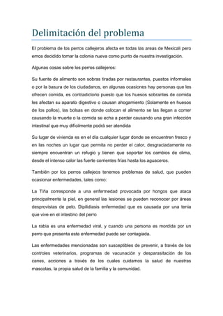 Delimitación del problema
El problema de los perros callejeros afecta en todas las areas de Mexicali pero
emos decidido tomar la colonia nueva como punto de nuestra investigación.

Algunas cosas sobre los perros callejeros:

Su fuente de alimento son sobras tiradas por restaurantes, puestos informales
o por la basura de los ciudadanos, en algunas ocasiones hay personas que les
ofrecen comida, es contradictorio puesto que los huesos sobrantes de comida
les afectan su aparato digestivo o causan ahogamiento (Solamente en huesos
de los pollos), las bolsas en donde colocan el alimento se las llegan a comer
causando la muerte o la comida se echa a perder causando una gran infección
intestinal que muy difícilmente podrá ser atendida

Su lugar de vivienda es en el día cualquier lugar donde se encuentren fresco y
en las noches un lugar que permita no perder el calor, desgraciadamente no
siempre encuentran un refugio y tienen que soportar los cambios de clima,
desde el intenso calor las fuerte corrientes frías hasta los aguaceros.

También por los perros callejeos tenemos problemas de salud, que pueden
ocasionar enfermedades, tales como:

La Tiña corresponde a una enfermedad provocada por hongos que ataca
principalmente la piel, en general las lesiones se pueden reconocer por áreas
desprovistas de pelo. Dipilidiasis enfermedad que es causada por una tenia
que vive en el intestino del perro

La rabia es una enfermedad viral, y cuando una persona es mordida por un
perro que presenta esta enfermedad puede ser contagiada.

Las enfermedades mencionadas son susceptibles de prevenir, a través de los
controles veterinarios, programas de vacunación y desparasitación de los
canes, acciones a través de los cuales cuidamos la salud de nuestras
mascotas, la propia salud de la familia y la comunidad.
 
