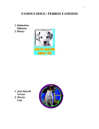 1


      FAMOUS DOGS / PERROS FAMOSOS


1. Dalmatian
   Dálmata
2. Disney




1. Jack Russell
   Terrier
2. Movies
   Cine
 