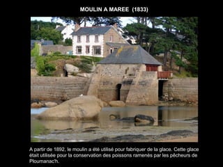 MOULIN A MAREE (1833)




A partir de 1892, le moulin a été utilisé pour fabriquer de la glace. Cette glace
était utilisée pour la conservation des poissons ramenés par les pêcheurs de
Ploumanac'h.
 