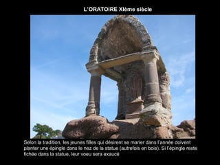 L’ORATOIRE XIème siècle




Selon la tradition, les jeunes filles qui désirent se marier dans l’année doivent
planter une épingle dans le nez de la statue (autrefois en bois). Si l’épingle reste
fichée dans la statue, leur voeu sera exaucé
 