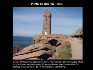 PHARE DE MEN RUZ (1945)




Détruit par les allemands en août 1944, il fut remplacé par un nouveau phare
en granit rose ; celui-ci mesure 15 mètres de haut et est automatisé. Sa
portée par nuit claire est de 11 milles marins, soit 20 kms.
 