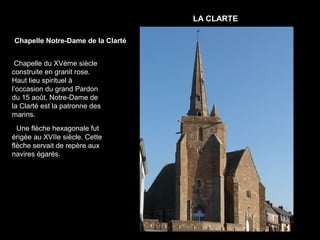 LA CLARTE

Chapelle Notre-Dame de la Clarté


 Chapelle du XVème siècle
construite en granit rose.
Haut lieu spirituel à
l’occasion du grand Pardon
du 15 août, Notre-Dame de
la Clarté est la patronne des
marins.
  Une flèche hexagonale fut
érigée au XVIIe siècle. Cette
flèche servait de repère aux
navires égarés.
 