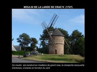 MOULIN DE LA LANDE DE CRAC’H (1727)




Ce moulin est construit en moellons de granit rose, la charpente recouverte
d'ardoises, s'oriente en fonction du vent
 