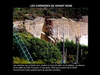 LES CARRIERES DE GRANIT ROSE




Les carrières de La Clarté sont situées en front de taille, sur le plateau, au-dessus
de la vallée du Petit Traouïero. C´est après 1900 que le granit de la Clarté
commencera à être exploité dans de grandes carrières.
 