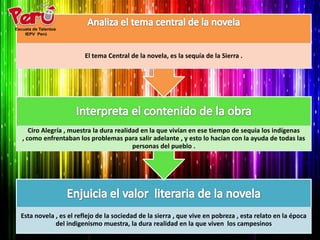 El tema Central de la novela, es la sequía de la Sierra .




   Ciro Alegría , muestra la dura realidad en la que vivían en ese tiempo de sequia los indígenas
, como enfrentaban los problemas para salir adelante , y esto lo hacían con la ayuda de todas las
                                        personas del pueblo .




Esta novela , es el reflejo de la sociedad de la sierra , que vive en pobreza , esta relato en la época
            del indigenismo muestra, la dura realidad en la que viven los campesinos
 
