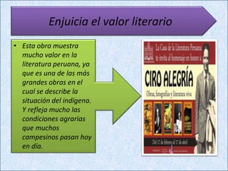 Enjuicia el valor literario
• Esta obra muestra
  mucho valor en la
  literatura peruana, ya
  que es una de las más
  grandes obras en el
  cual se describe la
  situación del indígena.
  Y refleja mucho las
  condiciones agrarias
  que muchos
  campesinos pasan hoy
  en día.
 
