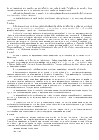 de las instalaciones y se garantice que son suficientes para evitar la salida y/o huida de los animales. Dicha
memoria deberá estar suscrita por un técnico competente en ejercicio libre profesional.
        La licencia administrativa para la posesión de animales peligrosos deberá renovarse antes de transcurridos
tres años desde la fecha de expedición.
       Los ayuntamientos podrán exigir los otros requisitos que así se contemplen en las respectivas ordenanzas
municipales.
Artículo 4
        En los ayuntamientos, con la información obtenida con la solicitud de la licencia, se elaborará un registro
que se mantendrá permanente mente actualizado, en el que constarán, al menos, los datos relativos a la identidad
y residencia del poseedor, especie, raza y número de ejemplares.
         En el Registro Informático Valenciano de Identificación Animal (Rivia) se creará un subregistro específico
relativo a los animales potencialmente peligrosos; es decir, todos los clasificados en los anexos I y II del presente
decreto. En el mismo se incluirán, además de los datos previstos en el registro supramunicipal, los incidentes,
mordeduras o agresiones del animal registrado. Los ayuntamientos que así lo deseen podrán utilizar este
subregistro para gestionar su información sobre animales peligrosos de su término municipal. En cualquier caso,
los ayuntamientos deberán suministrar los datos necesarios para mantener actualizada la información del Rivia
como el registro central informatizado previsto en el artículo 6 de la Ley 50/1999, de 23 de diciembre, sobre el
Régimen Jurídico de la Tenencia de Animales Potencialmente Peligrosos. A estos efectos, reglamentariamente se
establecerá el procedimiento de suministro de datos.
Artículo 5
       Se crea el Registro de Adiestradores Caninos Capacitados, en la Conselleria de Agricultura, Pesca y
Alimentación.
         La inscripción en el Registro de Adiestradores Caninos Capacitados podrá realizarse por aquellos
interesados que cumplan los requisitos establecidos en el artículo 7 de la Ley 50/1999, de 23 de diciembre, sobre
el Régimen Jurídico de la Tenencia de Animales Potencialmente Peligrosos, debiéndose acreditar, además, una de
las siguientes condiciones:
        1. La enseñanza específica recibida en centros, organismos o asociaciones reconocidos oficialmente.
        2. Experiencia como adiestrador por un período no inferior a cinco años. El currículum vitae aportado,
estudiado conjuntamente por el personal de la Conselleria de Agricultura, Pesca y Alimentación y del gremio
profesional correspondiente, será el documento base para justificar la experiencia.
       La Conselleria de Agricultura, Pesca y Alimentación, una vez verificada la inscripción, emitirá a petición de
parte una acreditación administrativa donde se refleje los datos del punto anterior, actualizados a la fecha de
emisión de la referida acreditación. Dicha acreditación podrá ser retirada cuando se demuestre el incumplimiento
de alguno de los preceptos de la Ley 50/1999, de 23 de diciembre, sobre el Régimen Jurídico de la Tenencia de
Animales Potencialmente Peligrosos, por parte del adiestrador.
        Los adiestradores inscritos en el registro mencionado en el primer párrafo podrán actualizar los datos que
figuran en el mismo siempre que aporten la documentación acreditativa de los mismos.
         Los adiestradores inscritos en el registro sólo podrán ejercer su actividad en establecimientos previamente
inscritos en el Registro de Núcleos Zoológicos. Deberán comunicar la ubicación y contar con la preceptiva licencia
de actividad.
        Los adiestradores que ejerzan esta actividad deberán colocar, en un lugar visible de la entrada del
establecimiento donde se practica, una placa de un tamaño mínimo de 30 por 15 centímetros en la que conste el
número de inscripción del adiestrador en este registro.
        Se prohibe el adiestramiento de animales para el ataque o cualquier otro dirigido a potenciar o acrecentar
su agresividad, salvo el desarrollado por las fuerzas y cuerpos de seguridad del estado.
Artículo 6
         Los establecimientos recogidos y definidos en el artículo 2 del Decreto 158/1996, de 13 de agosto, del
Gobierno Valenciano, por el que se desarrolló la Ley 4/1994, de 8 de julio, de la Generalitat Valenciana, sobre
Protección de los Animales de Compañía, que comercialicen o posean perros pertenecientes a las razas definidas
en el anexo II, ya sea en régimen de acogida, residencia, adiestramiento o cría, deberán anotar en el libro de
registro los datos siguientes de los criadores, adquirientes o propietarios:
        - Nombre, apellidos o razón social.
        - NIF o CIF.
 
