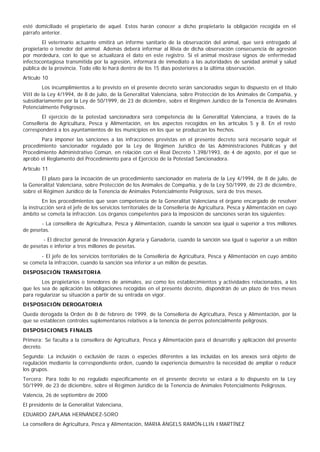 esté domiciliado el propietario de aquel. Estos harán conocer a dicho propietario la obligación recogida en el
párrafo anterior.
        El veterinario actuante emitirá un informe sanitario de la observación del animal, que será entregado al
propietario o tenedor del animal. Además deberá informar al Rivia de dicha observación consecuencia de agresión
por mordedura, con lo que se actualizará el dato en este registro. Si el animal mostrase signos de enfermedad
infectocontagiosa transmitida por la agresión, informará de inmediato a las autoridades de sanidad animal y salud
pública de la provincia. Todo ello lo hará dentro de los 15 días posteriores a la última observación.
Artículo 10
        Los incumplimientos a lo previsto en el presente decreto serán sancionados según lo dispuesto en el título
VIII de la Ley 4/1994, de 8 de julio, de la Generalitat Valenciana, sobre Protección de los Animales de Compañía, y
subsidiariamente por la Ley de 50/1999, de 23 de diciembre, sobre el Régimen Jurídico de la Tenencia de Animales
Potencialmente Peligrosos.
        El ejercicio de la potestad sancionadora será competencia de la Generalitat Valenciana, a través de la
Conselleria de Agricultura, Pesca y Alimentación, en los aspectos recogidos en los artículos 5 y 8. En el resto
corresponderá a los ayuntamientos de los municipios en los que se produzcan los hechos.
       Para imponer las sanciones a las infracciones previstas en el presente decreto será necesario seguir el
procedimiento sancionador regulado por la Ley de Régimen Jurídico de las Administraciones Públicas y del
Procedimiento Administrativo Común, en relación con el Real Decreto 1.398/1993, de 4 de agosto, por el que se
aprobó el Reglamento del Procedimiento para el Ejercicio de la Potestad Sancionadora.
Artículo 11
        El plazo para la incoación de un procedimiento sancionador en materia de la Ley 4/1994, de 8 de julio, de
la Generalitat Valenciana, sobre Protección de los Animales de Compañía, y de la Ley 50/1999, de 23 de diciembre,
sobre el Régimen Jurídico de la Tenencia de Animales Potencialmente Peligrosos, será de tres meses.
         En los procedimientos que sean competencia de la Generalitat Valenciana el órgano encargado de resolver
la instrucción será el jefe de los servicios territoriales de la Conselleria de Agricultura, Pesca y Alimentación en cuyo
ámbito se cometa la infracción. Los órganos competentes para la imposición de sanciones serán los siguientes:
       - La consellera de Agricultura, Pesca y Alimentación, cuando la sanción sea igual o superior a tres millones
de pesetas.
        - El director general de Innovación Agraria y Ganadería, cuando la sanción sea igual o superior a un millón
de pesetas e inferior a tres millones de pesetas.
       - El jefe de los servicios territoriales de la Conselleria de Agricultura, Pesca y Alimentación en cuyo ámbito
se cometa la infracción, cuando la sanción sea inferior a un millón de pesetas.
DISPOSICIÓN TRANSITORIA
        Los propietarios o tenedores de animales, así como los establecimientos y actividades relacionados, a los
que les sea de aplicación las obligaciones recogidas en el presente decreto, dispondrán de un plazo de tres meses
para regularizar su situación a partir de su entrada en vigor.
DISPOSICIÓN DEROGATORIA
Queda derogada la Orden de 8 de febrero de 1999, de la Conselleria de Agricultura, Pesca y Alimentación, por la
que se establecen controles suplementarios relativos a la tenencia de perros potencialmente peligrosos.
DISPOSICIONES FINALES
Primera: Se faculta a la consellera de Agricultura, Pesca y Alimentación para el desarrollo y aplicación del presente
decreto.
Segunda: La inclusión o exclusión de razas o especies diferentes a las incluidas en los anexos será objeto de
regulación mediante la correspondiente orden, cuando la experiencia demuestre la necesidad de ampliar o reducir
los grupos.
Tercera: Para todo lo no regulado específicamente en el presente decreto se estará a lo dispuesto en la Ley
50/1999, de 23 de diciembre, sobre el Régimen Jurídico de la Tenencia de Animales Potencialmente Peligrosos.
Valencia, 26 de septiembre de 2000
El presidente de la Generalitat Valenciana,
EDUARDO ZAPLANA HERNÁNDEZ-SORO
La consellera de Agricultura, Pesca y Alimentación, MARIA ÀNGELS RAMÓN-LLIN I MARTÍNEZ
 