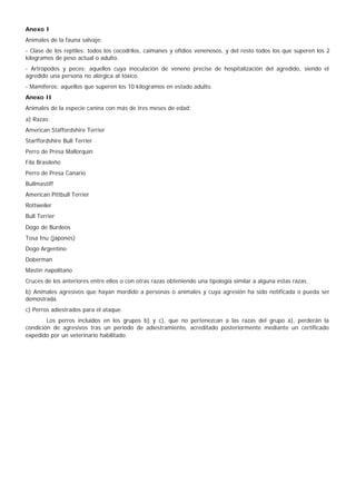 Anexo I
Animales de la fauna salvaje:
- Clase de los reptiles: todos los cocodrilos, caimanes y ofidios venenosos, y del resto todos los que superen los 2
kilogramos de peso actual o adulto.
- Artrópodos y peces: aquellos cuya inoculación de veneno precise de hospitalización del agredido, siendo el
agredido una persona no alérgica al tóxico.
- Mamíferos: aquellos que superen los 10 kilogramos en estado adulto.
Anexo II
Animales de la especie canina con más de tres meses de edad:
a) Razas:
American Staffordshire Terrier
Starffordshire Bull Terrier
Perro de Presa Mallorquín
Fila Brasileño
Perro de Presa Canario
Bullmastiff
American Pittbull Terrier
Rottweiler
Bull Terrier
Dogo de Burdeos
Tosa Inu (japonés)
Dogo Argentino
Doberman
Mastín napolitano
Cruces de los anteriores entre ellos o con otras razas obteniendo una tipología similar a alguna estas razas.
b) Animales agresivos que hayan mordido a personas o animales y cuya agresión ha sido notificada o pueda ser
demostrada.
c) Perros adiestrados para el ataque.
        Los perros incluidos en los grupos b) y c), que no pertenezcan a las razas del grupo a), perderán la
condición de agresivos tras un periodo de adiestramiento, acreditado posteriormente mediante un certificado
expedido por un veterinario habilitado.
 