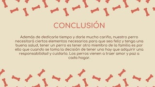 CONCLUSIÓN
Además de dedicarle tiempo y darle mucho cariño, nuestro perro
necesitará ciertos elementos necesarios para que sea feliz y tenga una
buena salud, tener un perro es tener otro miembro de la familia es por
ello que cuando se toma la decisión de tener uno hay que adquirir una
responsabilidad y cuidarlo. Los perros vienen a traer amor y paz a
cada hogar.
 