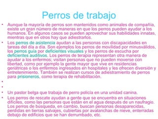 Perros de trabajo
•   Aunque la mayoría de perros son mantenidos como animales de compañía,
    existe un gran número de maneras en que los perros pueden ayudar a los
    humanos. En algunos casos se pueden aprovechar sus habilidades innatas,
    mientras que en otros hay que adiestrarlos.
•   Los perros de asistencia ayudan a las personas con discapacidades en
    tareas del día a día. Son ejemplos los perros de movilidad por minusválidos,
    los perros guía por deficientes visuales y los perros de escucha por
    deficientes auditivos. Los perros de terapia representan otra manera de
    ayudar a los enfermos; visitan personas que no pueden moverse con
    libertad, como por ejemplo la gente mayor que vive en residencias
                                           ​
    geriátricas o los enfermos ingresados en hospitales y les ofrecen diversión y
    entretenimiento. También se realizan cursos de adiestramiento de perros
    para prisioneros, como terapia de rehabilitación.
•
•
•   Un pastor belga que trabaja de perro policía en una unidad canina.
•   Los perros de rescate ayudan a gente que se encuentra en situaciones
    difíciles, como las personas que están en el agua después de un naufragio.
    Los perros de búsqueda, en cambio, buscan personas desaparecidas,
    perdidas en tierras salvajes, cubiertas por avalanchas de nieve, enterradas
    debajo de edificios que se han derrumbado, etc.
 