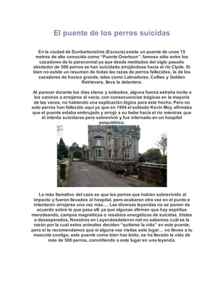 El puente de los perros suicidas
En la ciudad de Dunbartonshire (Escocia) existe un puente de unos 15
metros de alto conocido como “Puente Overtoun”, famoso sitio entre los
cazadores de lo paranormal ya que desde mediados del siglo pasado
alrededor de 500 perros se han suicidado arrojándose hacia el río Clyde. Si
bien no existe un resumen de todas las razas de perros fallecidos, la de los
cazadores de hocico grande, tales como Labradores, Collies y Golden
Retrievers, lleva la delantera.
Al parecer durante los días claros y soleados, alguna fuerza extraña incita a
los caninos a arrojarse al vacío, con consecuencias trágicas en la mayoría
de las veces, no habiendo una explicación lógica para este hecho. Pero no
solo perros han fallecido aquí ya que en 1994 el soldado Kevin Moy afirmaba
que el puente estaba embrujado y arrojó a su bebe hacia el río mientras que
él intento suicidarse pero sobrevivió y fue internado en un hospital
psiquiátrico.
Lo más llamativo del caso es que los perros que habían sobrevivido al
impacto y fueron llevados al hospital, pero acabaron otra vez en el punto e
intentaron arrojarse una vez más…. Las diversas leyendas no se ponen de
acuerdo sobre lo que pasa allí ya que algunas afirman que hay espíritus
merodeando, campos magnéticos o resabios energéticos de suicidas, tristes
o desesperados. Nosotros en Leyendasdeterror.net no sabemos cuál es la
razón por la cual estos animales deciden “quitarse la vida” en este puente,
pero sí te recomendamos que si alguna vez visitas este lugar… no lleves a tu
mascota contigo, este puente como bien has leído, se ha llevado la vida de
más de 500 perros, convirtiendo a este lugar en una leyenda.
 