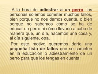     A la hora de adiestrar a un perro, las personas solemos cometer muchos fallos, bien porque no nos damos cuenta, o bien porque no sabemos cómo se ha de educar un perro ni cómo llevarlo a cabo de manera que, un día, hacemos una cosa y, al día siguiente, otra.    Por este motivo queremos darte una pequeña lista de fallos que se cometen en la educación o adiestramiento de un perro para que los tengas en cuenta: