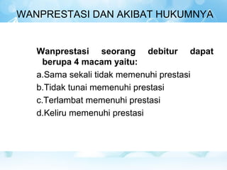 WANPRESTASI DAN AKIBAT HUKUMNYA


   Wanprestasi seorang debitur dapat
     berupa 4 macam yaitu:
   a.Sama sekali tidak memenuhi prestasi
   b.Tidak tunai memenuhi prestasi
   c.Terlambat memenuhi prestasi
   d.Keliru memenuhi prestasi
 