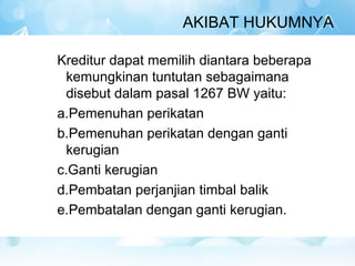 AKIBAT HUKUMNYA

Kreditur dapat memilih diantara beberapa
  kemungkinan tuntutan sebagaimana
  disebut dalam pasal 1267 BW yaitu:
a.Pemenuhan perikatan
b.Pemenuhan perikatan dengan ganti
  kerugian
c.Ganti kerugian
d.Pembatan perjanjian timbal balik
e.Pembatalan dengan ganti kerugian.
 