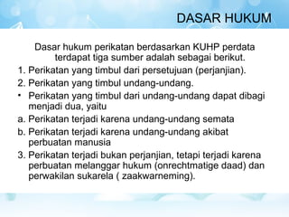 DASAR HUKUM

    Dasar hukum perikatan berdasarkan KUHP perdata
         terdapat tiga sumber adalah sebagai berikut.
1. Perikatan yang timbul dari persetujuan (perjanjian).
2. Perikatan yang timbul undang-undang.
• Perikatan yang timbul dari undang-undang dapat dibagi
   menjadi dua, yaitu
a. Perikatan terjadi karena undang-undang semata
b. Perikatan terjadi karena undang-undang akibat
   perbuatan manusia
3. Perikatan terjadi bukan perjanjian, tetapi terjadi karena
   perbuatan melanggar hukum (onrechtmatige daad) dan
   perwakilan sukarela ( zaakwarneming).
 