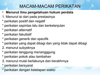 MACAM-MACAM PERIKATAN
• Menurut ilmu pengetahuan hukum perdata
1. Menurut isi dari pada prestasinya
* perikatan positif dan negatif
* perikatan sepintas lalu dan berkelanjutan
* perikatan alternatif
* perikatan fakultatif
* perikatan generik dan specifik
* perikatan yang dapat dibagi dan yang tidak dapat dibagi
2. menurut subyeknya
* perikatan tanggung menangggung
* perikatan pokok atau tambahan
3. menurut mulai berlakunya dan berakhrnya
* perikatan bersyarat
* perikatan dengan ketetapan waktu
 