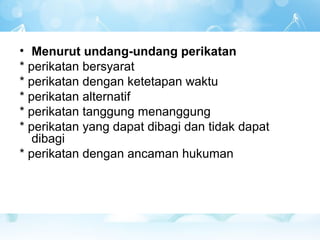 • Menurut undang-undang perikatan
* perikatan bersyarat
* perikatan dengan ketetapan waktu
* perikatan alternatif
* perikatan tanggung menanggung
* perikatan yang dapat dibagi dan tidak dapat
   dibagi
* perikatan dengan ancaman hukuman
 