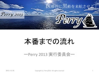本番までの流れ	
               ーPerry	
  2013	
  実行委員会ー	


2012/12/25	
        Copyright	
  (c)	
  	
  Perry2013	
  	
  All	
  rights	
  reserved	
  	
  	
   1	
 