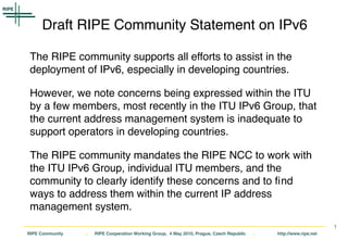Draft RIPE Community Statement on IPv6

 The RIPE community supports all efforts to assist in the
 deployment of IPv6, especially in developing countries.

 However, we note concerns being expressed within the ITU
 by a few members, most recently in the ITU IPv6 Group, that
 the current address management system is inadequate to
 support operators in developing countries.

 The RIPE community mandates the RIPE NCC to work with
 the ITU IPv6 Group, individual ITU members, and the
 community to clearly identify these concerns and to ﬁnd
 ways to address them within the current IP address
 management system.
                                                                                                                    1
RIPE Community   .   RIPE Cooperation Working Group, 4 May 2010, Prague, Czech Republic   .   http://www.ripe.net
 