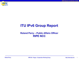 RIPE Network Coordination Centre




               ITU IPv6 Group Report

               Roland Perry – Public Affairs Officer
                               RIPE NCC




Roland Perry          RIPE 60 - Prague - Cooperation Working Group          http://www.ripe.net   1
 