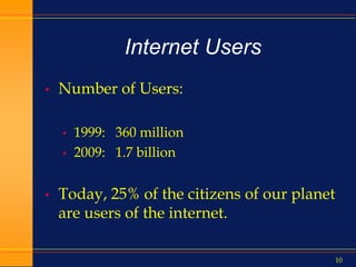 10
Internet Users
• Number of Users:
• 1999: 360 million
• 2009: 1.7 billion
• Today, 25% of the citizens of our planet
are users of the internet.
 
