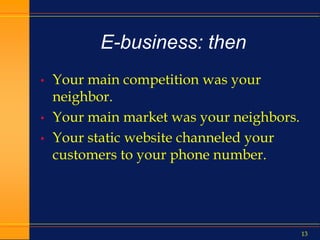 13
E-business: then
• Your main competition was your
neighbor.
• Your main market was your neighbors.
• Your static website channeled your
customers to your phone number.
 