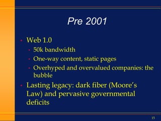 15
Pre 2001
• Web 1.0
• 50k bandwidth
• One-way content, static pages
• Overhyped and overvalued companies: the
bubble
• Lasting legacy: dark fiber (Moore’s
Law) and pervasive governmental
deficits
 