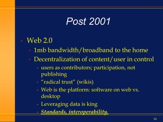 16
Post 2001
• Web 2.0
• 1mb bandwidth/broadband to the home
• Decentralization of content/user in control
• users as contributors; participation, not
publishing
• “radical trust” (wikis)
• Web is the platform: software on web vs.
desktop
• Leveraging data is king
• Standards, interoperability.
 